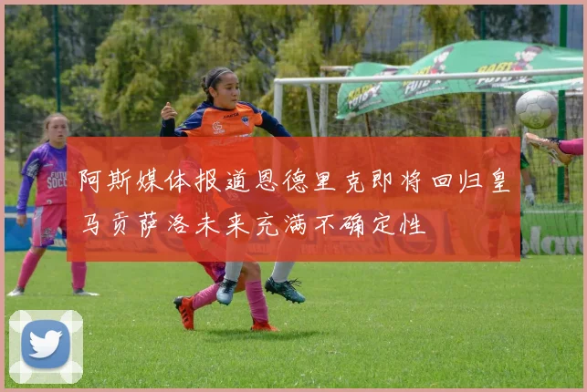阿斯媒体报道恩德里克即将回归皇马贡萨洛未来充满不确定性