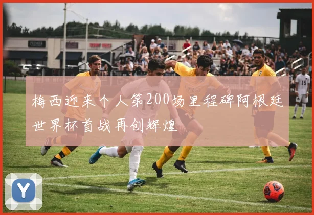 梅西迎来个人第200场里程碑阿根廷世界杯首战再创辉煌