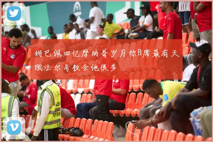 姆巴佩回忆摩纳哥岁月称B席最有天赋法尔考教会他很多