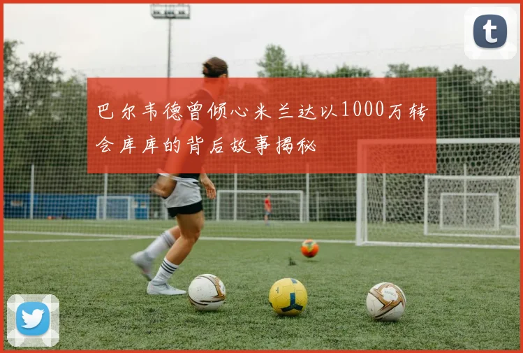 巴尔韦德曾倾心米兰达以1000万转会库库的背后故事揭秘