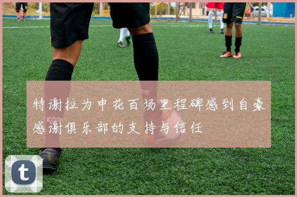 特谢拉为申花百场里程碑感到自豪感谢俱乐部的支持与信任