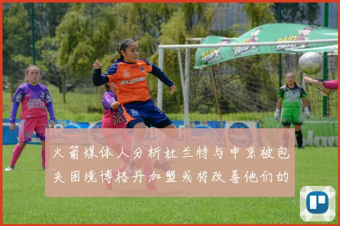火箭媒体人分析杜兰特与申京被包夹困境博格丹加盟或将改善他们的进攻空间