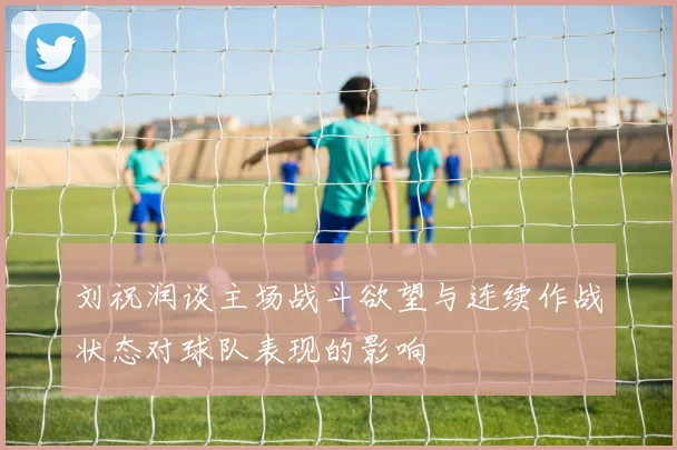 刘祝润谈主场战斗欲望与连续作战状态对球队表现的影响