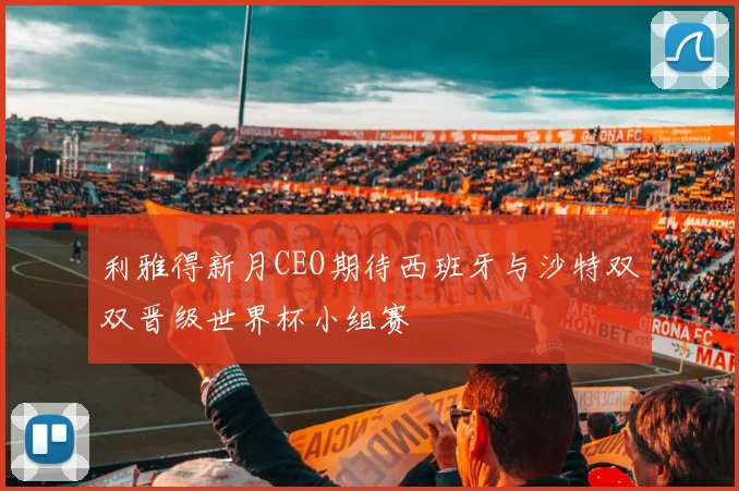 利雅得新月CEO期待西班牙与沙特双双晋级世界杯小组赛