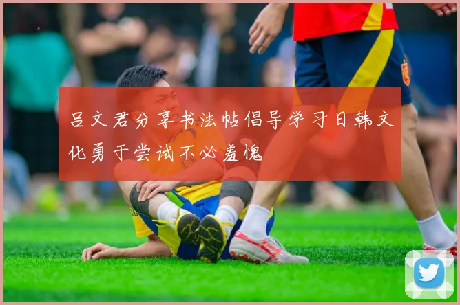 吕文君分享书法帖倡导学习日韩文化勇于尝试不必羞愧
