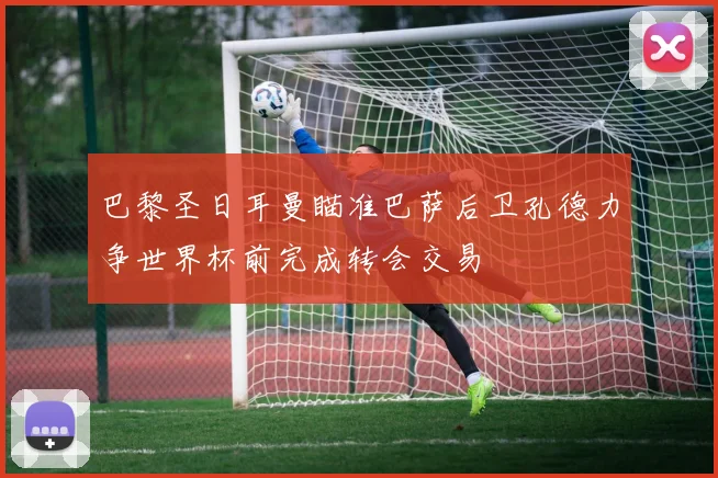 巴黎圣日耳曼瞄准巴萨后卫孔德力争世界杯前完成转会交易