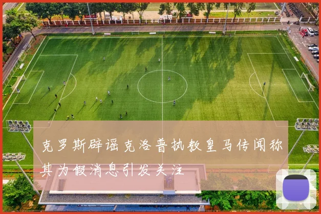 克罗斯辟谣克洛普执教皇马传闻称其为假消息引发关注