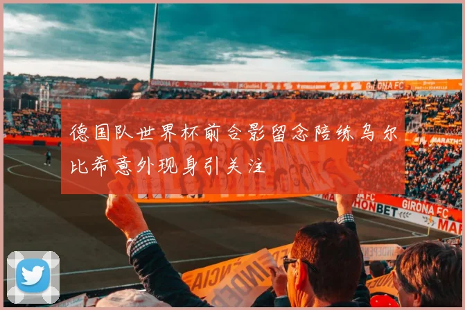 德国队世界杯前合影留念陪练乌尔比希意外现身引关注