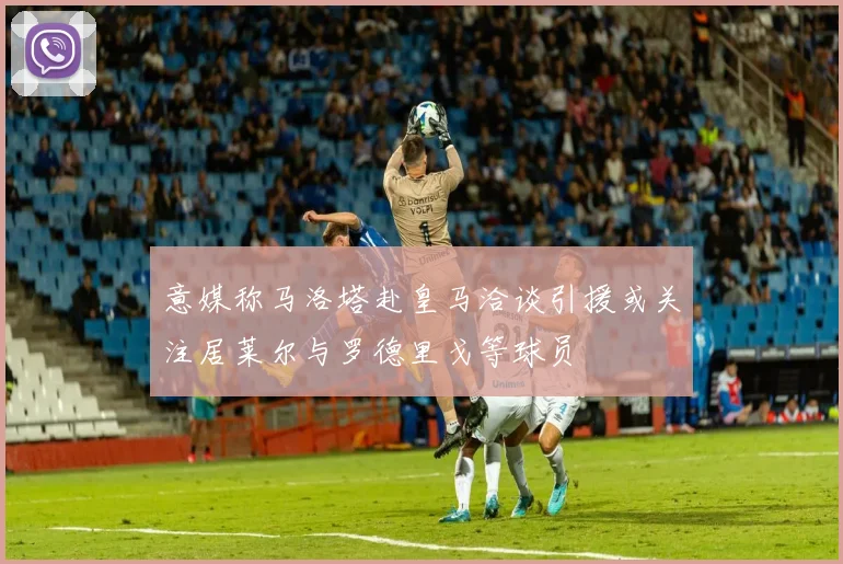 意媒称马洛塔赴皇马洽谈引援或关注居莱尔与罗德里戈等球员