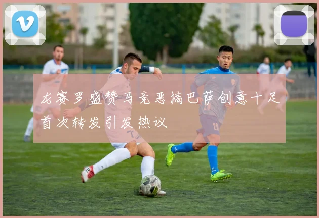 龙赛罗盛赞马竞恶搞巴萨创意十足首次转发引发热议