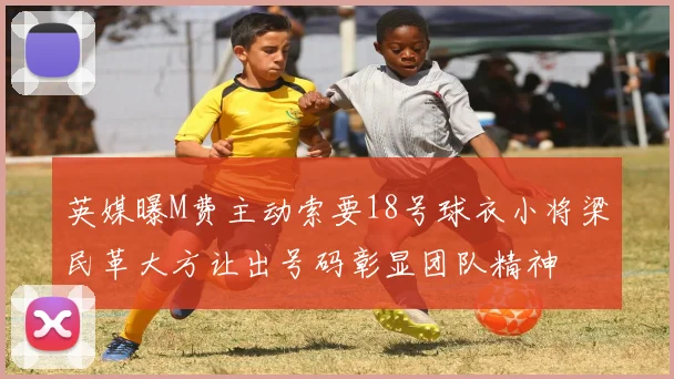 英媒曝M费主动索要18号球衣小将梁民革大方让出号码彰显团队精神