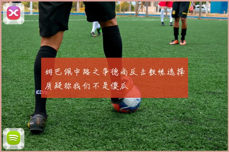 姆巴佩中路之争德尚反击教练选择质疑称我们不是傻瓜