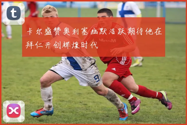 卡尔盛赞奥利塞幽默活跃期待他在拜仁开创辉煌时代
