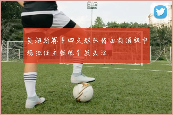 英超新赛季四支球队将由前顶级中场担任主教练引发关注