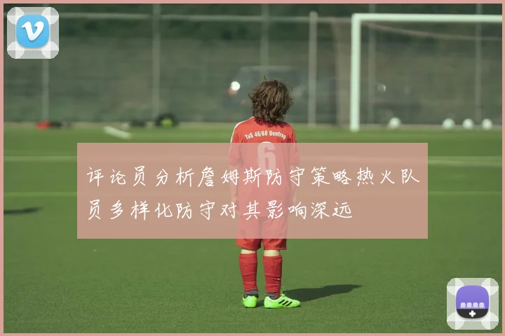 评论员分析詹姆斯防守策略热火队员多样化防守对其影响深远