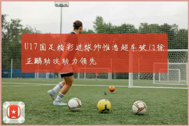 U17国足精彩进球帅惟浩超车破门徐正鹏助攻助力领先