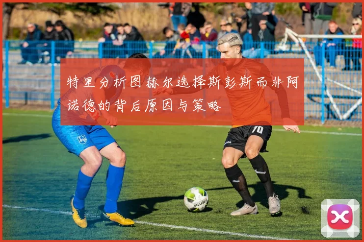 特里分析图赫尔选择斯彭斯而非阿诺德的背后原因与策略