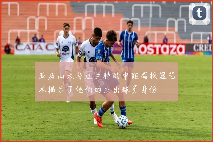 亚历山大与杜兰特的中距离投篮艺术揭示了他们的杰出球员身份