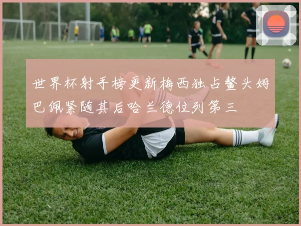 世界杯射手榜更新梅西独占鳌头姆巴佩紧随其后哈兰德位列第三