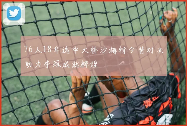 76人18年选中大桥沙梅特今昔对决助力夺冠成就辉煌