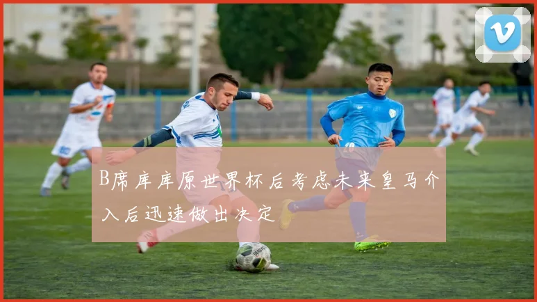 B席库库原世界杯后考虑未来皇马介入后迅速做出决定