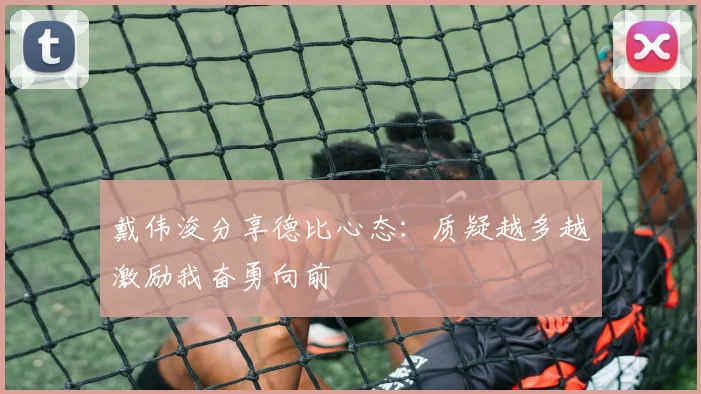 戴伟浚分享德比心态：质疑越多越激励我奋勇向前