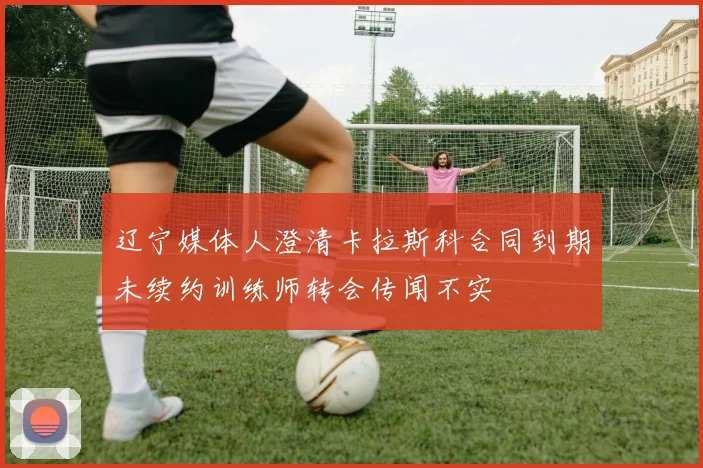 辽宁媒体人澄清卡拉斯科合同到期未续约训练师转会传闻不实