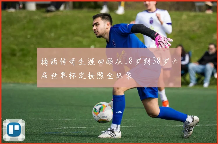 梅西传奇生涯回顾从18岁到38岁六届世界杯定妆照全记录