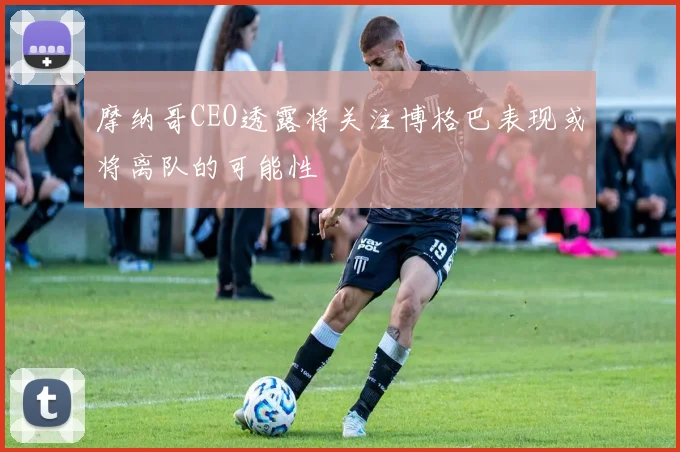 摩纳哥CEO透露将关注博格巴表现或将离队的可能性