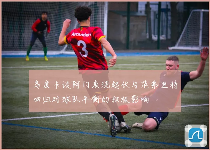 乌度卡谈阿门表现起伏与范弗里特回归对球队平衡的积极影响